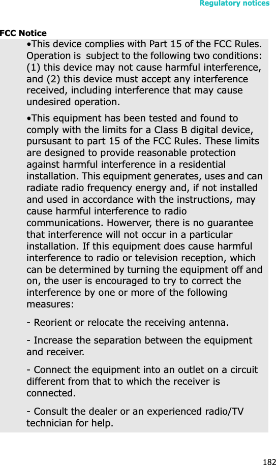 Regulatory notices182FCC Notice•This device complies with Part 15 of the FCC Rules. Operation is  subject to the following two conditions: (1) this device may not cause harmful interference, and (2) this device must accept any interference received, including interference that may cause undesired operation.•This equipment has been tested and found to comply with the limits for a Class B digital device, pursusant to part 15 of the FCC Rules. These limits are designed to provide reasonable protection against harmful interference in a residential installation. This equipment generates, uses and can radiate radio frequency energy and, if not installed and used in accordance with the instructions, may cause harmful interference to radio communications. Howerver, there is no guarantee that interference will not occur in a particular installation. If this equipment does cause harmful interference to radio or television reception, which can be determined by turning the equipment off and on, the user is encouraged to try to correct the interference by one or more of the following measures:- Reorient or relocate the receiving antenna.- Increase the separation between the equipment and receiver.- Connect the equipment into an outlet on a circuit different from that to which the receiver is connected.- Consult the dealer or an experienced radio/TV technician for help.
