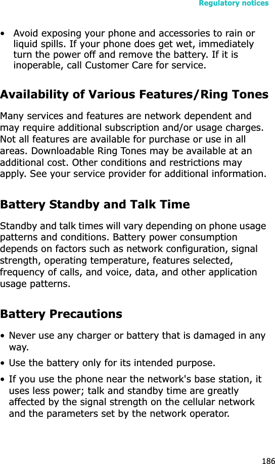Regulatory notices186• Avoid exposing your phone and accessories to rain or liquid spills. If your phone does get wet, immediately turn the power off and remove the battery. If it is inoperable, call Customer Care for service.Availability of Various Features/Ring TonesMany services and features are network dependent and may require additional subscription and/or usage charges. Not all features are available for purchase or use in all areas. Downloadable Ring Tones may be available at an additional cost. Other conditions and restrictions may apply. See your service provider for additional information.Battery Standby and Talk TimeStandby and talk times will vary depending on phone usage patterns and conditions. Battery power consumption depends on factors such as network configuration, signal strength, operating temperature, features selected, frequency of calls, and voice, data, and other application usage patterns. Battery Precautions• Never use any charger or battery that is damaged in any way.• Use the battery only for its intended purpose.• If you use the phone near the network&apos;s base station, it uses less power; talk and standby time are greatly affected by the signal strength on the cellular network and the parameters set by the network operator.