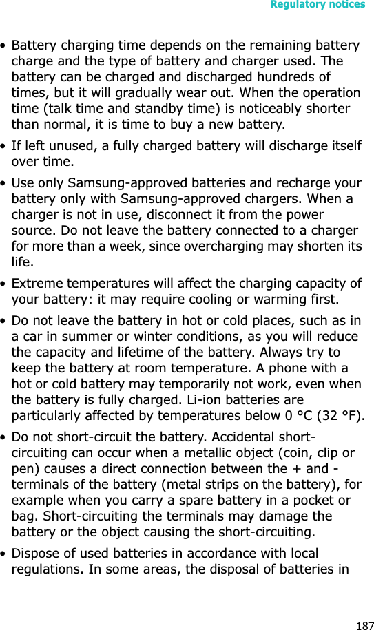 Regulatory notices187• Battery charging time depends on the remaining battery charge and the type of battery and charger used. The battery can be charged and discharged hundreds of times, but it will gradually wear out. When the operation time (talk time and standby time) is noticeably shorter than normal, it is time to buy a new battery.• If left unused, a fully charged battery will discharge itself over time.• Use only Samsung-approved batteries and recharge your battery only with Samsung-approved chargers. When a charger is not in use, disconnect it from the power source. Do not leave the battery connected to a charger for more than a week, since overcharging may shorten its life.• Extreme temperatures will affect the charging capacity of your battery: it may require cooling or warming first.• Do not leave the battery in hot or cold places, such as in a car in summer or winter conditions, as you will reduce the capacity and lifetime of the battery. Always try to keep the battery at room temperature. A phone with a hot or cold battery may temporarily not work, even when the battery is fully charged. Li-ion batteries are particularly affected by temperatures below 0 °C (32 °F).• Do not short-circuit the battery. Accidental short- circuiting can occur when a metallic object (coin, clip or pen) causes a direct connection between the + and - terminals of the battery (metal strips on the battery), for example when you carry a spare battery in a pocket or bag. Short-circuiting the terminals may damage the battery or the object causing the short-circuiting.• Dispose of used batteries in accordance with local regulations. In some areas, the disposal of batteries in 