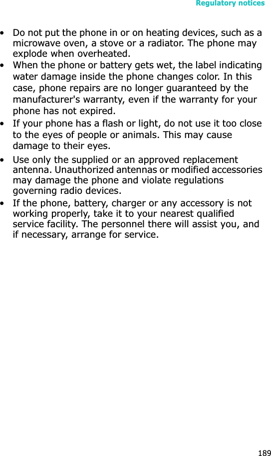 Regulatory notices189• Do not put the phone in or on heating devices, such as a microwave oven, a stove or a radiator. The phone may explode when overheated.• When the phone or battery gets wet, the label indicating water damage inside the phone changes color. In this case, phone repairs are no longer guaranteed by the manufacturer&apos;s warranty, even if the warranty for your phone has not expired. • If your phone has a flash or light, do not use it too close to the eyes of people or animals. This may cause damage to their eyes.• Use only the supplied or an approved replacement antenna. Unauthorized antennas or modified accessories may damage the phone and violate regulations governing radio devices.• If the phone, battery, charger or any accessory is not working properly, take it to your nearest qualified service facility. The personnel there will assist you, and if necessary, arrange for service.