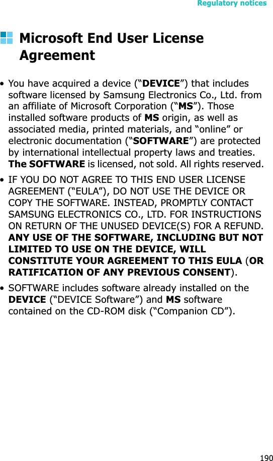 Regulatory notices190Microsoft End User License Agreement• You have acquired a device (“DEVICE”) that includes software licensed by Samsung Electronics Co., Ltd. from an affiliate of Microsoft Corporation (“MS”). Those installed software products of MS origin, as well as associated media, printed materials, and “online” or electronic documentation (“SOFTWARE”) are protected by international intellectual property laws and treaties. The SOFTWARE is licensed, not sold. All rights reserved. • IF YOU DO NOT AGREE TO THIS END USER LICENSE AGREEMENT (“EULA”), DO NOT USE THE DEVICE OR COPY THE SOFTWARE. INSTEAD, PROMPTLY CONTACT SAMSUNG ELECTRONICS CO., LTD. FOR INSTRUCTIONS ON RETURN OF THE UNUSED DEVICE(S) FOR A REFUND. ANY USE OF THE SOFTWARE, INCLUDING BUT NOT LIMITED TO USE ON THE DEVICE, WILL CONSTITUTE YOUR AGREEMENT TO THIS EULA (ORRATIFICATION OF ANY PREVIOUS CONSENT). • SOFTWARE includes software already installed on the DEVICE (“DEVICE Software”) and MS software contained on the CD-ROM disk (“Companion CD”).