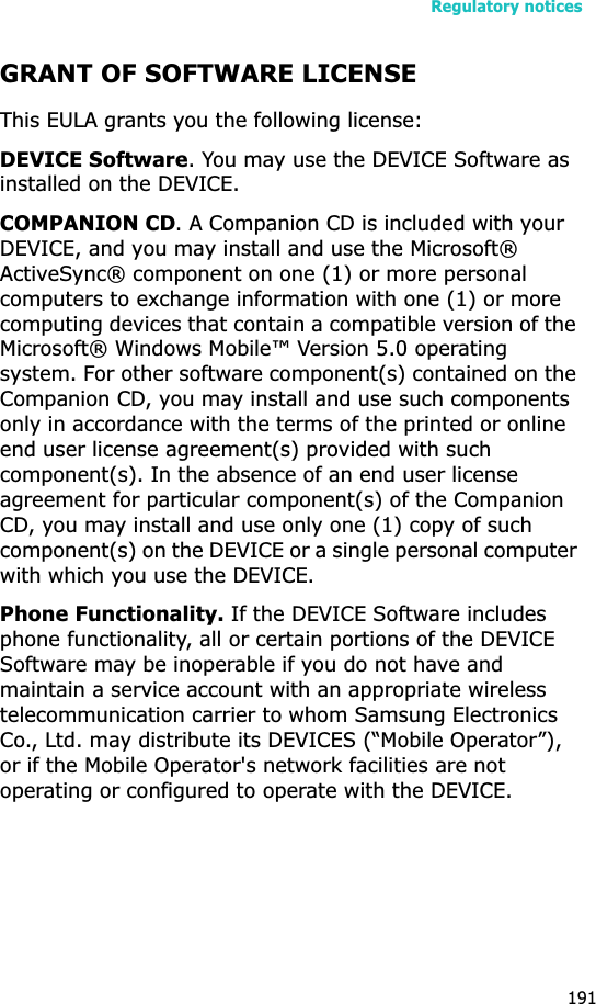 Regulatory notices191GRANT OF SOFTWARE LICENSEThis EULA grants you the following license: DEVICE Software. You may use the DEVICE Software as installed on the DEVICE.COMPANION CD. A Companion CD is included with your DEVICE, and you may install and use the Microsoft® ActiveSync® component on one (1) or more personal computers to exchange information with one (1) or more computing devices that contain a compatible version of the Microsoft® Windows Mobile™ Version 5.0 operating system. For other software component(s) contained on the Companion CD, you may install and use such components only in accordance with the terms of the printed or online end user license agreement(s) provided with such component(s). In the absence of an end user license agreement for particular component(s) of the Companion CD, you may install and use only one (1) copy of such component(s) on the DEVICE or a single personal computer with which you use the DEVICE.Phone Functionality. If the DEVICE Software includes phone functionality, all or certain portions of the DEVICE Software may be inoperable if you do not have and maintain a service account with an appropriate wireless telecommunication carrier to whom Samsung Electronics Co., Ltd. may distribute its DEVICES (“Mobile Operator”), or if the Mobile Operator&apos;s network facilities are not operating or configured to operate with the DEVICE.