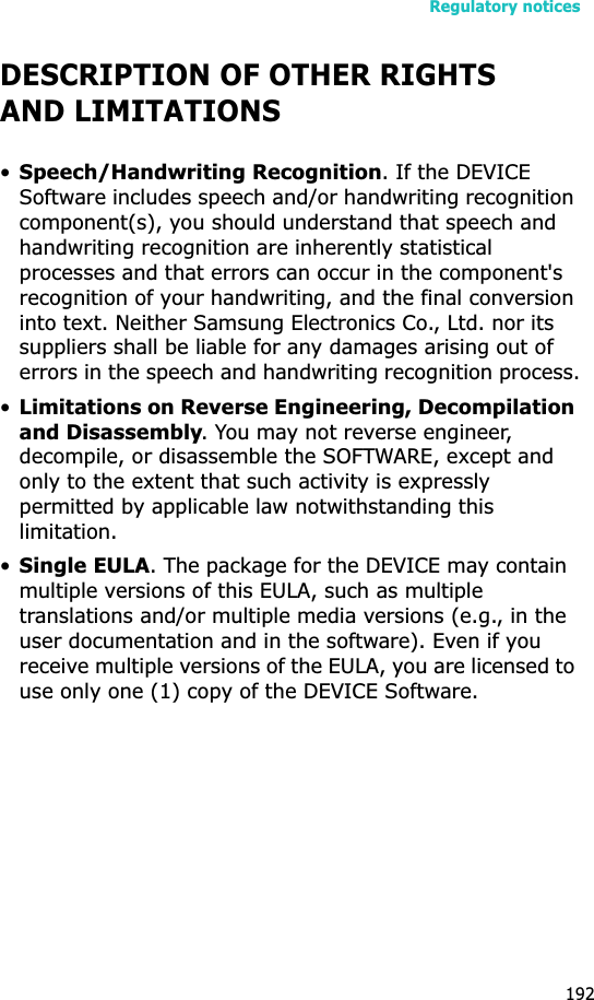 Regulatory notices192DESCRIPTION OF OTHER RIGHTS AND LIMITATIONS•Speech/Handwriting Recognition. If the DEVICE Software includes speech and/or handwriting recognition component(s), you should understand that speech and handwriting recognition are inherently statistical processes and that errors can occur in the component&apos;s recognition of your handwriting, and the final conversion into text. Neither Samsung Electronics Co., Ltd. nor its suppliers shall be liable for any damages arising out of errors in the speech and handwriting recognition process.•Limitations on Reverse Engineering, Decompilation and Disassembly. You may not reverse engineer, decompile, or disassemble the SOFTWARE, except and only to the extent that such activity is expressly permitted by applicable law notwithstanding this limitation.•Single EULA. The package for the DEVICE may contain multiple versions of this EULA, such as multiple translations and/or multiple media versions (e.g., in the user documentation and in the software). Even if you receive multiple versions of the EULA, you are licensed to use only one (1) copy of the DEVICE Software. 