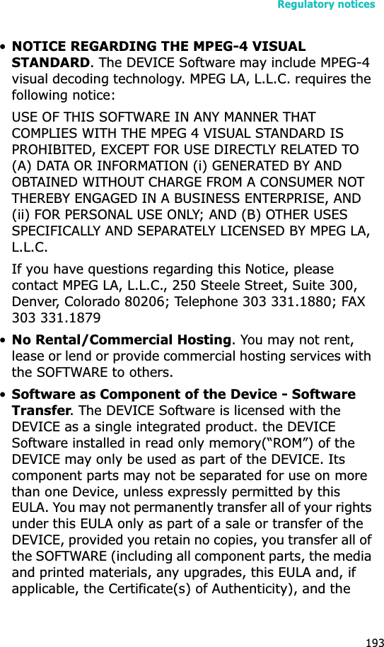 Regulatory notices193•NOTICE REGARDING THE MPEG-4 VISUAL STANDARD. The DEVICE Software may include MPEG-4 visual decoding technology. MPEG LA, L.L.C. requires the following notice:USE OF THIS SOFTWARE IN ANY MANNER THAT COMPLIES WITH THE MPEG 4 VISUAL STANDARD IS PROHIBITED, EXCEPT FOR USE DIRECTLY RELATED TO (A) DATA OR INFORMATION (i) GENERATED BY AND OBTAINED WITHOUT CHARGE FROM A CONSUMER NOT THEREBY ENGAGED IN A BUSINESS ENTERPRISE, AND (ii) FOR PERSONAL USE ONLY; AND (B) OTHER USES SPECIFICALLY AND SEPARATELY LICENSED BY MPEG LA, L.L.C.If you have questions regarding this Notice, please contact MPEG LA, L.L.C., 250 Steele Street, Suite 300, Denver, Colorado 80206; Telephone 303 331.1880; FAX 303 331.1879 •No Rental/Commercial Hosting. You may not rent, lease or lend or provide commercial hosting services with the SOFTWARE to others.•Software as Component of the Device - Software Transfer. The DEVICE Software is licensed with the DEVICE as a single integrated product. the DEVICE Software installed in read only memory(“ROM”) of the DEVICE may only be used as part of the DEVICE. Its component parts may not be separated for use on more than one Device, unless expressly permitted by this EULA. You may not permanently transfer all of your rights under this EULA only as part of a sale or transfer of the DEVICE, provided you retain no copies, you transfer all of the SOFTWARE (including all component parts, the media and printed materials, any upgrades, this EULA and, if applicable, the Certificate(s) of Authenticity), and the 