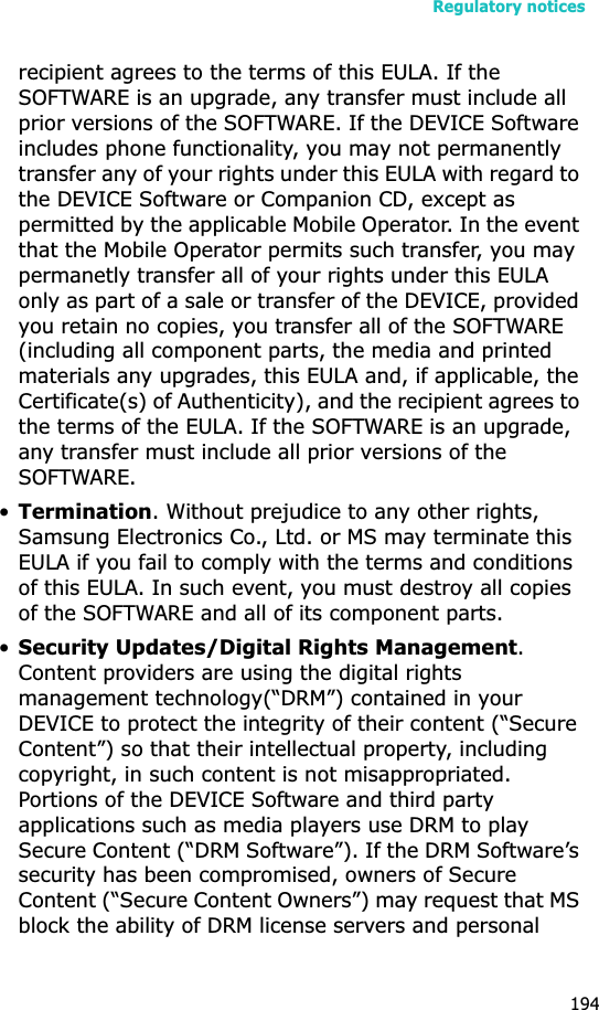 Regulatory notices194recipient agrees to the terms of this EULA. If the SOFTWARE is an upgrade, any transfer must include all prior versions of the SOFTWARE. If the DEVICE Software includes phone functionality, you may not permanently transfer any of your rights under this EULA with regard to the DEVICE Software or Companion CD, except as permitted by the applicable Mobile Operator. In the event that the Mobile Operator permits such transfer, you may permanetly transfer all of your rights under this EULA only as part of a sale or transfer of the DEVICE, provided you retain no copies, you transfer all of the SOFTWARE (including all component parts, the media and printed materials any upgrades, this EULA and, if applicable, the Certificate(s) of Authenticity), and the recipient agrees to the terms of the EULA. If the SOFTWARE is an upgrade, any transfer must include all prior versions of the SOFTWARE.•Termination. Without prejudice to any other rights, Samsung Electronics Co., Ltd. or MS may terminate this EULA if you fail to comply with the terms and conditions of this EULA. In such event, you must destroy all copies of the SOFTWARE and all of its component parts.•Security Updates/Digital Rights Management.Content providers are using the digital rights management technology(“DRM”) contained in your DEVICE to protect the integrity of their content (“Secure Content”) so that their intellectual property, including copyright, in such content is not misappropriated. Portions of the DEVICE Software and third party applications such as media players use DRM to play Secure Content (“DRM Software”). If the DRM Software’s security has been compromised, owners of Secure Content (“Secure Content Owners”) may request that MS block the ability of DRM license servers and personal 