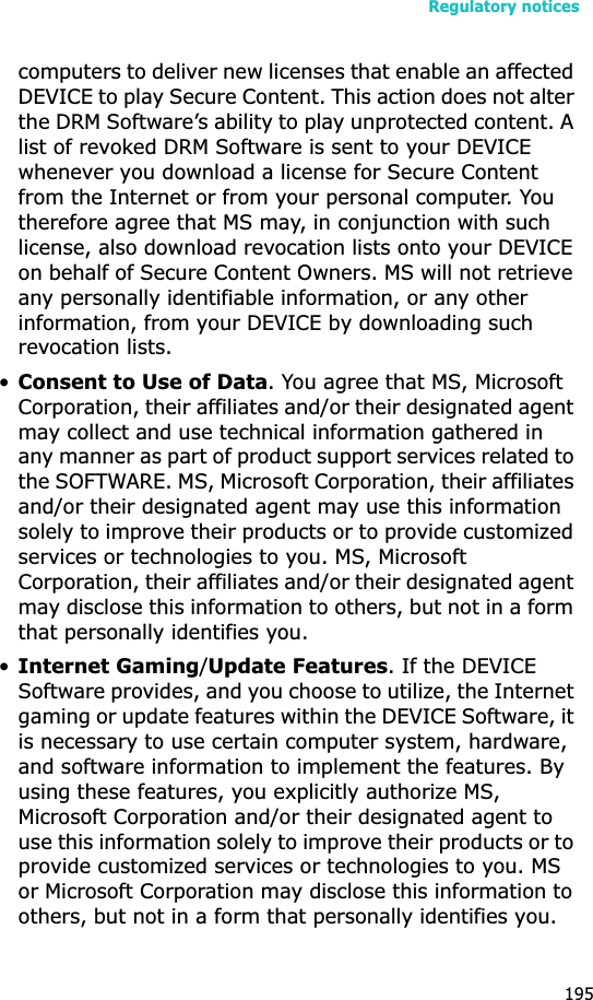 Regulatory notices195computers to deliver new licenses that enable an affected DEVICE to play Secure Content. This action does not alter the DRM Software’s ability to play unprotected content. A list of revoked DRM Software is sent to your DEVICE whenever you download a license for Secure Content from the Internet or from your personal computer. You therefore agree that MS may, in conjunction with such license, also download revocation lists onto your DEVICE on behalf of Secure Content Owners. MS will not retrieve any personally identifiable information, or any other information, from your DEVICE by downloading such revocation lists.•Consent to Use of Data. You agree that MS, Microsoft Corporation, their affiliates and/or their designated agent may collect and use technical information gathered in any manner as part of product support services related to the SOFTWARE. MS, Microsoft Corporation, their affiliates and/or their designated agent may use this information solely to improve their products or to provide customized services or technologies to you. MS, Microsoft Corporation, their affiliates and/or their designated agent may disclose this information to others, but not in a form that personally identifies you.•Internet Gaming/Update Features. If the DEVICE Software provides, and you choose to utilize, the Internet gaming or update features within the DEVICE Software, it is necessary to use certain computer system, hardware, and software information to implement the features. By using these features, you explicitly authorize MS, Microsoft Corporation and/or their designated agent to use this information solely to improve their products or to provide customized services or technologies to you. MS or Microsoft Corporation may disclose this information to others, but not in a form that personally identifies you. 