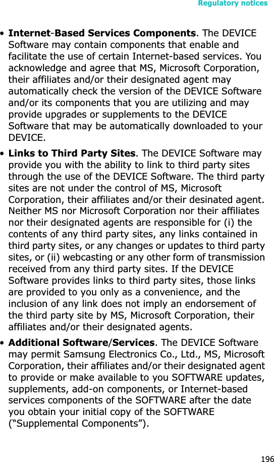 Regulatory notices196•Internet-Based Services Components. The DEVICE  Software may contain components that enable and facilitate the use of certain Internet-based services. You acknowledge and agree that MS, Microsoft Corporation, their affiliates and/or their designated agent may automatically check the version of the DEVICE Software and/or its components that you are utilizing and may provide upgrades or supplements to the DEVICE Software that may be automatically downloaded to your DEVICE.•Links to Third Party Sites. The DEVICE Software may provide you with the ability to link to third party sites through the use of the DEVICE Software. The third party sites are not under the control of MS, Microsoft Corporation, their affiliates and/or their desinated agent. Neither MS nor Microsoft Corporation nor their affiliates nor their designated agents are responsible for (i) the contents of any third party sites, any links contained in third party sites, or any changes or updates to third party sites, or (ii) webcasting or any other form of transmission received from any third party sites. If the DEVICE Software provides links to third party sites, those links are provided to you only as a convenience, and the inclusion of any link does not imply an endorsement of the third party site by MS, Microsoft Corporation, their affiliates and/or their designated agents.•Additional Software/Services. The DEVICE Software  may permit Samsung Electronics Co., Ltd., MS, Microsoft Corporation, their affiliates and/or their designated agent to provide or make available to you SOFTWARE updates, supplements, add-on components, or Internet-based services components of the SOFTWARE after the date you obtain your initial copy of the SOFTWARE (“Supplemental Components”). 