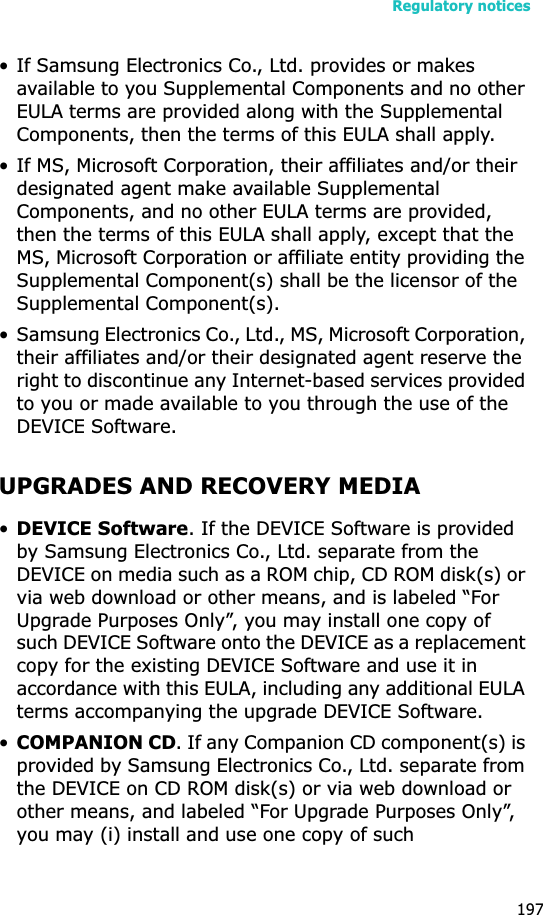Regulatory notices197• If Samsung Electronics Co., Ltd. provides or makes available to you Supplemental Components and no other EULA terms are provided along with the Supplemental Components, then the terms of this EULA shall apply.• If MS, Microsoft Corporation, their affiliates and/or their designated agent make available Supplemental Components, and no other EULA terms are provided, then the terms of this EULA shall apply, except that the MS, Microsoft Corporation or affiliate entity providing the Supplemental Component(s) shall be the licensor of the Supplemental Component(s).• Samsung Electronics Co., Ltd., MS, Microsoft Corporation, their affiliates and/or their designated agent reserve the right to discontinue any Internet-based services provided to you or made available to you through the use of the DEVICE Software.UPGRADES AND RECOVERY MEDIA•DEVICE Software. If the DEVICE Software is provided by Samsung Electronics Co., Ltd. separate from the DEVICE on media such as a ROM chip, CD ROM disk(s) or via web download or other means, and is labeled “For Upgrade Purposes Only”, you may install one copy of such DEVICE Software onto the DEVICE as a replacement copy for the existing DEVICE Software and use it in accordance with this EULA, including any additional EULA terms accompanying the upgrade DEVICE Software.•COMPANION CD. If any Companion CD component(s) is provided by Samsung Electronics Co., Ltd. separate from the DEVICE on CD ROM disk(s) or via web download or other means, and labeled “For Upgrade Purposes Only”, you may (i) install and use one copy of such 