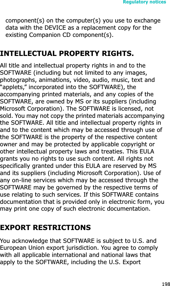 Regulatory notices198component(s) on the computer(s) you use to exchange data with the DEVICE as a replacement copy for the existing Companion CD component(s). INTELLECTUAL PROPERTY RIGHTS.All title and intellectual property rights in and to the SOFTWARE (including but not limited to any images, photographs, animations, video, audio, music, text and “applets,” incorporated into the SOFTWARE), the accompanying printed materials, and any copies of the SOFTWARE, are owned by MS or its suppliers (including Microsoft Corporation). The SOFTWARE is licensed, not sold. You may not copy the printed materials accompanying the SOFTWARE. All title and intellectual property rights in and to the content which may be accessed through use of the SOFTWARE is the property of the respective content owner and may be protected by applicable copyright or other intellectual property laws and treaties. This EULA grants you no rights to use such content. All rights not specifically granted under this EULA are reserved by MS and its suppliers (including Microsoft Corporation). Use of any on-line services which may be accessed through the SOFTWARE may be governed by the respective terms of use relating to such services. If this SOFTWARE contains documentation that is provided only in electronic form, you may print one copy of such electronic documentation.EXPORT RESTRICTIONSYou acknowledge that SOFTWARE is subject to U.S. and European Union export jurisdiction. You agree to comply with all applicable international and national laws that apply to the SOFTWARE, including the U.S. Export 