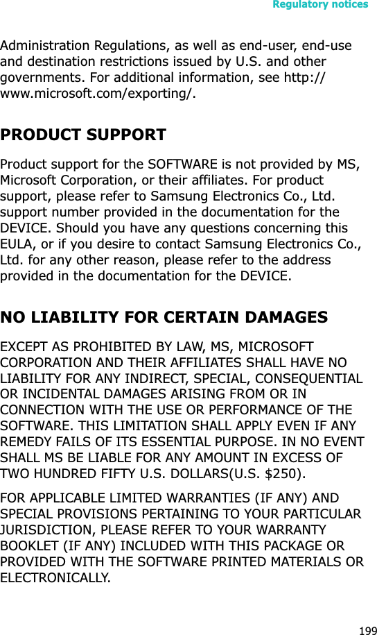 Regulatory notices199Administration Regulations, as well as end-user, end-use and destination restrictions issued by U.S. and other governments. For additional information, see http://www.microsoft.com/exporting/.PRODUCT SUPPORTProduct support for the SOFTWARE is not provided by MS,  Microsoft Corporation, or their affiliates. For product support, please refer to Samsung Electronics Co., Ltd. support number provided in the documentation for the DEVICE. Should you have any questions concerning this EULA, or if you desire to contact Samsung Electronics Co., Ltd. for any other reason, please refer to the address provided in the documentation for the DEVICE.NO LIABILITY FOR CERTAIN DAMAGESEXCEPT AS PROHIBITED BY LAW, MS, MICROSOFT CORPORATION AND THEIR AFFILIATES SHALL HAVE NO LIABILITY FOR ANY INDIRECT, SPECIAL, CONSEQUENTIAL OR INCIDENTAL DAMAGES ARISING FROM OR IN CONNECTION WITH THE USE OR PERFORMANCE OF THE SOFTWARE. THIS LIMITATION SHALL APPLY EVEN IF ANY REMEDY FAILS OF ITS ESSENTIAL PURPOSE. IN NO EVENT SHALL MS BE LIABLE FOR ANY AMOUNT IN EXCESS OF TWO HUNDRED FIFTY U.S. DOLLARS(U.S. $250).FOR APPLICABLE LIMITED WARRANTIES (IF ANY) AND SPECIAL PROVISIONS PERTAINING TO YOUR PARTICULAR JURISDICTION, PLEASE REFER TO YOUR WARRANTY BOOKLET (IF ANY) INCLUDED WITH THIS PACKAGE OR PROVIDED WITH THE SOFTWARE PRINTED MATERIALS OR ELECTRONICALLY.
