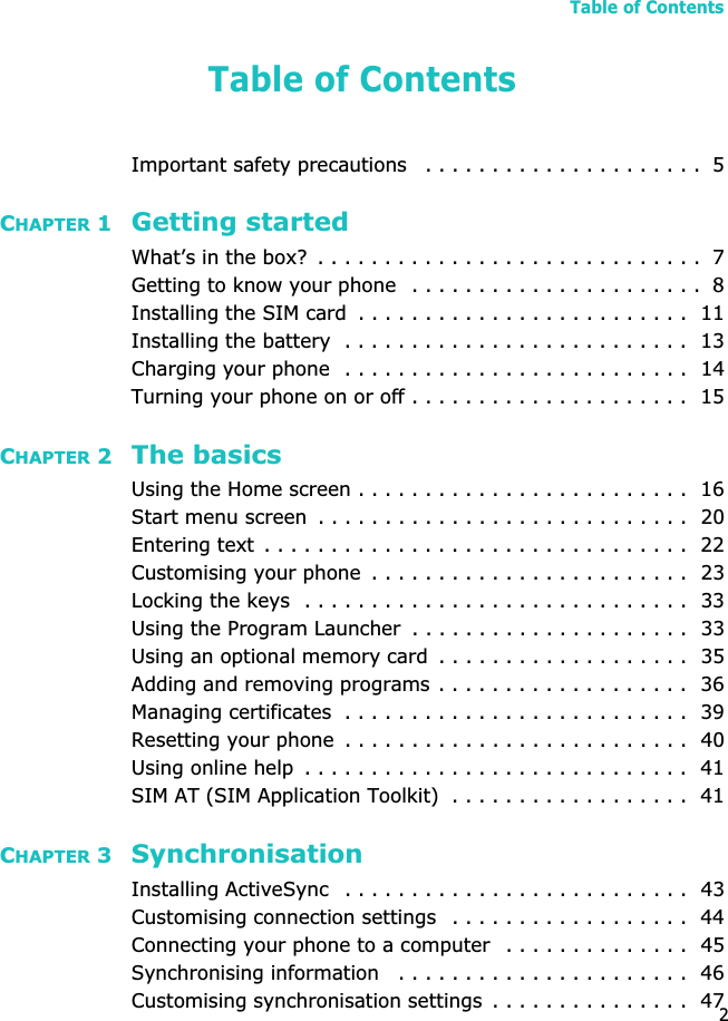 Table of Contents2Table of ContentsImportant safety precautions   . . . . . . . . . . . . . . . . . . . . .  5CHAPTER 1 Getting startedWhat’s in the box?  . . . . . . . . . . . . . . . . . . . . . . . . . . . . .  7Getting to know your phone  . . . . . . . . . . . . . . . . . . . . . .  8Installing the SIM card  . . . . . . . . . . . . . . . . . . . . . . . . .  11Installing the battery  . . . . . . . . . . . . . . . . . . . . . . . . . .  13Charging your phone  . . . . . . . . . . . . . . . . . . . . . . . . . .  14Turning your phone on or off . . . . . . . . . . . . . . . . . . . . .  15CHAPTER 2 The basicsUsing the Home screen . . . . . . . . . . . . . . . . . . . . . . . . .  16Start menu screen  . . . . . . . . . . . . . . . . . . . . . . . . . . . .  20Entering text  . . . . . . . . . . . . . . . . . . . . . . . . . . . . . . . .  22Customising your phone  . . . . . . . . . . . . . . . . . . . . . . . .  23Locking the keys  . . . . . . . . . . . . . . . . . . . . . . . . . . . . .  33Using the Program Launcher  . . . . . . . . . . . . . . . . . . . . .  33Using an optional memory card  . . . . . . . . . . . . . . . . . . .  35Adding and removing programs . . . . . . . . . . . . . . . . . . .  36Managing certificates  . . . . . . . . . . . . . . . . . . . . . . . . . .  39Resetting your phone  . . . . . . . . . . . . . . . . . . . . . . . . . .  40Using online help  . . . . . . . . . . . . . . . . . . . . . . . . . . . . .  41SIM AT (SIM Application Toolkit)  . . . . . . . . . . . . . . . . . .  41CHAPTER 3 SynchronisationInstalling ActiveSync   . . . . . . . . . . . . . . . . . . . . . . . . . .  43Customising connection settings   . . . . . . . . . . . . . . . . . .  44Connecting your phone to a computer  . . . . . . . . . . . . . .  45Synchronising information   . . . . . . . . . . . . . . . . . . . . . .  46Customising synchronisation settings  . . . . . . . . . . . . . . .  47