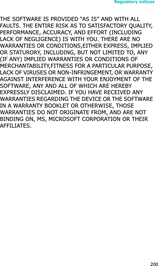 Regulatory notices200THE SOFTWARE IS PROVIDED “AS IS” AND WITH ALL FAULTS. THE ENTIRE RISK AS TO SATISFACTORY QUALITY, PERFORMANCE, ACCURACY, AND EFFORT (INCLUDING LACK OF NEGLIGENCE) IS WITH YOU. THERE ARE NO WARRANTIES OR CONDITIONS,EITHER EXPRESS, IMPLIED OR STATURORY, INCLUDING, BUT NOT LIMITED TO, ANY (IF ANY) IMPLIED WARRANTIES OR CONDITIONS OF MERCHANTABILITY,FITNESS FOR A PARTICULAR PURPOSE, LACK OF VIRUSES OR NON-INFRINGEMENT, OR WARRANTY AGAINST INTERFERENCE WITH YOUR ENJOYMENT OF THE SOFTWARE, ANY AND ALL OF WHICH ARE HEREBY EXPRESSLY DISCLAIMED. IF YOU HAVE RECEIVED ANY WARRANTIES REGARDING THE DEVICE OR THE SOFTWARE IN A WARRANTY BOOKLET OR OTHERWISE, THOSE WARRANTIES DO NOT ORIGINATE FROM, AND ARE NOT BINDING ON, MS, MICROSOFT CORPORATION OR THEIR AFFILIATES.
