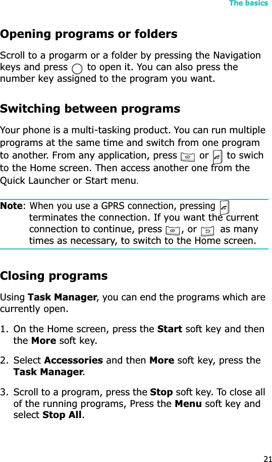 The basics21Opening programs or foldersScroll to a progarm or a folder by pressing the Navigation keys and press   to open it. You can also press the number key assigned to the program you want.Switching between programsYour phone is a multi-tasking product. You can run multiple programs at the same time and switch from one program to another. From any application, press   or   to swich to the Home screen. Then access another one from the Quick Launcher or Start menuUNote: When you use a GPRS connection, pressing terminates the connection. If you want the current connection to continue, press  , or   as many times as necessary, to switch to the Home screen.Closing programsUsingTask Manager, you can end the programs which are currently open. 1. On the Home screen, press the Start soft key and then theMore soft key. 2. Select Accessories and then More soft key, press the Task Manager.3. Scroll to a program, press the Stop soft key. To close all of the running programs, Press the Menu soft key and select Stop All.