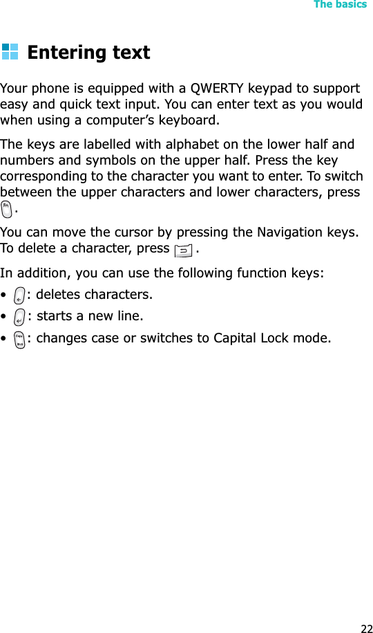 The basics22Entering textYour phone is equipped with a QWERTY keypad to support easy and quick text input. You can enter text as you would when using a computer’s keyboard.The keys are labelled with alphabet on the lower half and numbers and symbols on the upper half. Press the key corresponding to the character you want to enter. To switch between the upper characters and lower characters, press .You can move the cursor by pressing the Navigation keys. To delete a character, press  .In addition, you can use the following function keys:• : deletes characters.• : starts a new line.• : changes case or switches to Capital Lock mode.