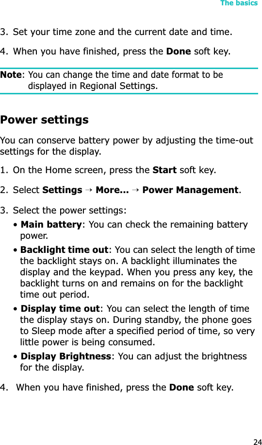 The basics243. Set your time zone and the current date and time.4. When you have finished, press the Done soft key.Note: You can change the time and date format to be displayed in Regional Settings.Power settingsYou can conserve battery power by adjusting the time-out settings for the display. 1. On the Home screen, press the Start soft key.2. Select Settings→More...→Power Management.3. Select the power settings:•Main battery: You can check the remaining battery power. •Backlight time out: You can select the length of time the backlight stays on. A backlight illuminates the display and the keypad. When you press any key, the backlight turns on and remains on for the backlight time out period.•Display time out: You can select the length of time the display stays on. During standby, the phone goes to Sleep mode after a specified period of time, so very little power is being consumed.•Display Brightness: You can adjust the brightness for the display.4.  When you have finished, press the Done soft key.