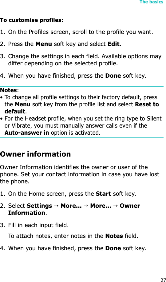 The basics27To customise profiles:1. On the Profiles screen, scroll to the profile you want.2. Press the Menu soft key and select Edit.3. Change the settings in each field. Available options may differ depending on the selected profile. 4. When you have finished, press the Done soft key.Notes:• To change all profile settings to their factory default, press the Menu soft key from the profile list and select Reset to default.• For the Headset profile, when you set the ring type to Silent or Vibrate, you must manually answer calls even if the Auto-answer in option is activated.Owner informationOwner Information identifies the owner or user of the phone. Set your contact information in case you have lost the phone.1. On the Home screen, press the Start soft key.2. Select Settings→More...→More...→OwnerInformation.3. Fill in each input field.To attach notes, enter notes in the Notes field.4. When you have finished, press the Done soft key.