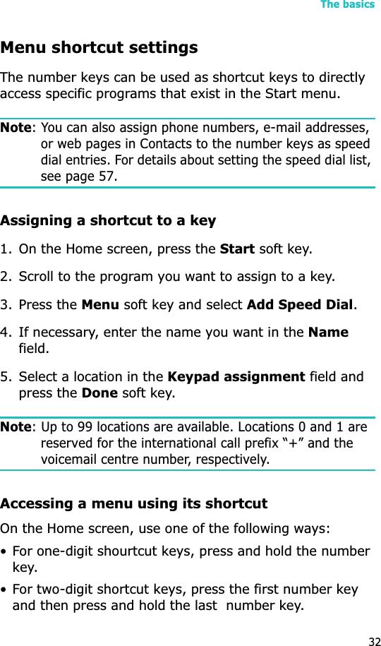 The basics32Menu shortcut settingsThe number keys can be used as shortcut keys to directly access specific programs that exist in the Start menu. Note: You can also assign phone numbers, e-mail addresses, or web pages in Contacts to the number keys as speed dial entries. For details about setting the speed dial list, see page 57.Assigning a shortcut to a key1. On the Home screen, press the Start soft key.2. Scroll to the program you want to assign to a key.3. Press the Menu soft key and select Add Speed Dial.4. If necessary, enter the name you want in the Namefield.5. Select a location in the Keypad assignment field and press the Done soft key.Note: Up to 99 locations are available. Locations 0 and 1 are reserved for the international call prefix “+” and the voicemail centre number, respectively.Accessing a menu using its shortcutOn the Home screen, use one of the following ways:• For one-digit shourtcut keys, press and hold the number key.• For two-digit shortcut keys, press the first number key and then press and hold the last  number key.
