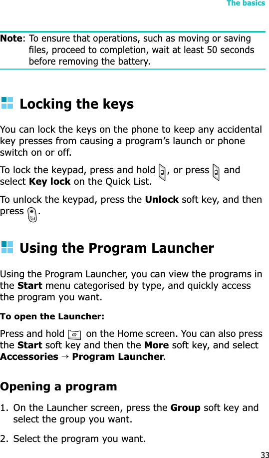 The basics33Note: To ensure that operations, such as moving or saving files, proceed to completion, wait at least 50 seconds before removing the battery.Locking the keysYou can lock the keys on the phone to keep any accidental key presses from causing a program’s launch or phone switch on or off.To lock the keypad, press and hold  , or press   and selectKey lock on the Quick List. To unlock the keypad, press the Unlock soft key, and then press .Using the Program LauncherUsing the Program Launcher, you can view the programs in theStart menu categorised by type, and quickly access the program you want.To open the Launcher: Press and hold   on the Home screen. You can also press theStart soft key and then the More soft key, and select Accessories→Program Launcher.Opening a program1. On the Launcher screen, press the Group soft key and select the group you want.2. Select the program you want.