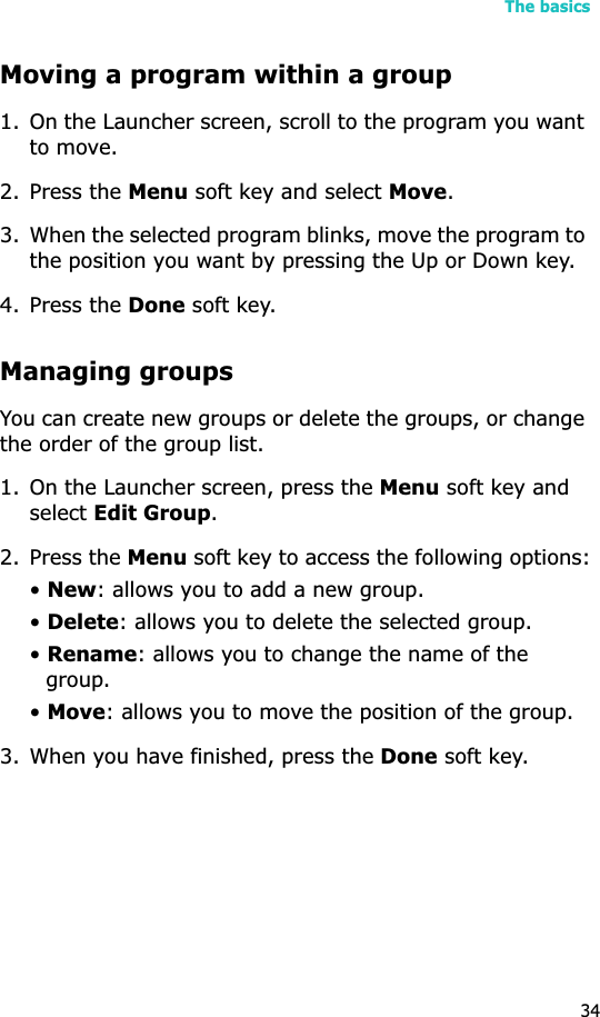 The basics34Moving a program within a group1. On the Launcher screen, scroll to the program you want to move.2. Press the Menu soft key and select Move.3. When the selected program blinks, move the program to the position you want by pressing the Up or Down key.4. Press the Done soft key.Managing groupsYou can create new groups or delete the groups, or change the order of the group list.1. On the Launcher screen, press the Menu soft key and select Edit Group.2. Press the Menu soft key to access the following options:•New: allows you to add a new group.•Delete: allows you to delete the selected group.•Rename: allows you to change the name of the group.•Move: allows you to move the position of the group.3. When you have finished, press the Done soft key.