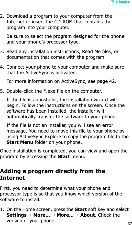 The basics372. Download a program to your computer from the Internet or insert the CD-ROM that contains the program into your computer. Be sure to select the program designed for the phoneand your phone’s processor type.3. Read any installation instructions, Read Me files, or documentation that comes with the program. 4. Connect your phone to your computer and make sure that the ActiveSync is activated.For more information on ActiveSync, see page 42.5. Double-click the *.exe file on the computer.If the file is an installer, the installation wizard will begin. Follow the instructions on the screen. Once the software has been installed, the installer will automatically transfer the software to your phone.If the file is not an installer, you will see an error message. You need to move this file to your phone by using ActiveSync Explore to copy the program file to the Start Menu folder on your phone. Once installation is completed, you can view and open the program by accessing the Start menu.Adding a program directly from the InternetFirst, you need to determine what your phone and processor type is so that you know which version of the software to install.1. On the Home screen, press the Start soft key and select Settings→More...→More...→About. Check the version of your phone.