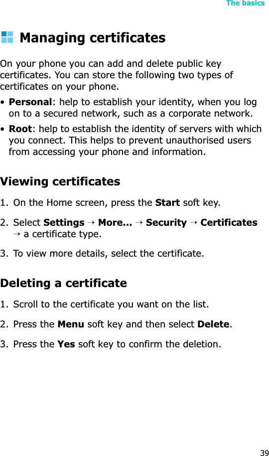 The basics39Managing certificatesOn your phone you can add and delete public key certificates. You can store the following two types of certificates on your phone.•Personal: help to establish your identity, when you log on to a secured network, such as a corporate network.•Root: help to establish the identity of servers with which you connect. This helps to prevent unauthorised users from accessing your phone and information.Viewing certificates1. On the Home screen, press the Start soft key.2. Select Settings →More...→Security→Certificates→ a certificate type.3. To view more details, select the certificate.Deleting a certificate 1. Scroll to the certificate you want on the list.2. Press the Menu soft key and then select Delete.3. Press the Yes soft key to confirm the deletion.