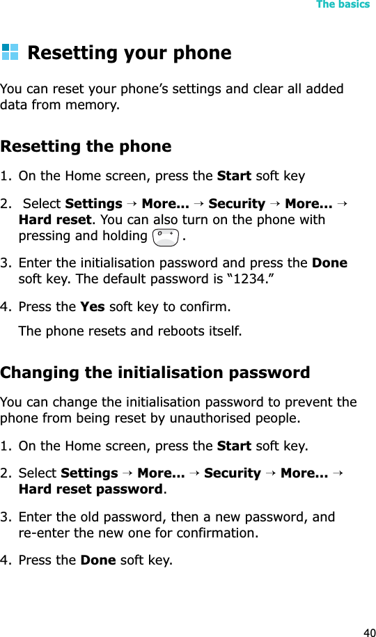 The basics40Resetting your phoneYou can reset your phone’s settings and clear all added data from memory.Resetting the phone1. On the Home screen, press the Start soft key 2.  Select Settings→More...→Security→More...→Hard reset. You can also turn on the phone with pressing and holding  .3. Enter the initialisation password and press the Donesoft key. The default password is “1234.”4. Press the Yes soft key to confirm.The phone resets and reboots itself.Changing the initialisation passwordYou can change the initialisation password to prevent the phone from being reset by unauthorised people.1. On the Home screen, press the Start soft key.2. Select Settings→More...→Security→More...→Hard reset password.3. Enter the old password, then a new password, and re-enter the new one for confirmation.4. Press the Done soft key.