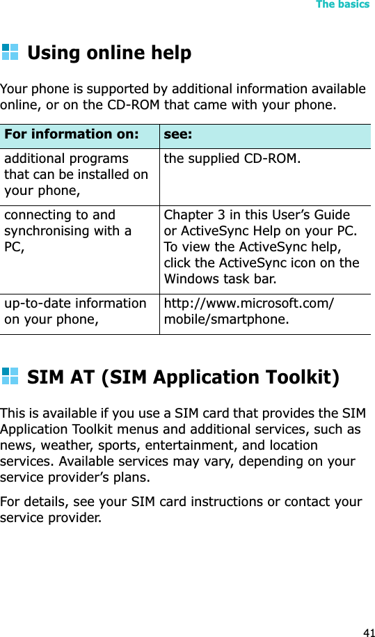 The basics41Using online helpYour phone is supported by additional information available online, or on the CD-ROM that came with your phone.SIM AT (SIM Application Toolkit)This is available if you use a SIM card that provides the SIM Application Toolkit menus and additional services, such as news, weather, sports, entertainment, and location services. Available services may vary, depending on your service provider’s plans.For details, see your SIM card instructions or contact your service provider.For information on: see:additional programs that can be installed on yourphone,the supplied CD-ROM.connecting to and synchronising with a PC,Chapter 3 in this User’s Guide or ActiveSync Help on your PC. To view the ActiveSync help, click the ActiveSync icon on the Windows task bar.up-to-date information on your phone,http://www.microsoft.com/mobile/smartphone.