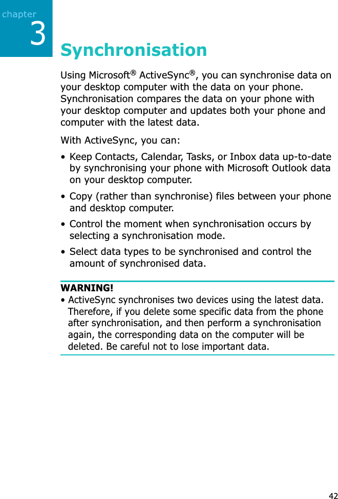 342SynchronisationUsing Microsoft® ActiveSync®, you can synchronise data on your desktop computer with the data on your phone. Synchronisation compares the data on your phone with your desktop computer and updates both your phone and computer with the latest data.With ActiveSync, you can:• Keep Contacts, Calendar, Tasks, or Inbox data up-to-date by synchronising your phone with Microsoft Outlook data on your desktop computer.• Copy (rather than synchronise) files between your phone and desktop computer.• Control the moment when synchronisation occurs by selecting a synchronisation mode.• Select data types to be synchronised and control the amount of synchronised data.WARNING!• ActiveSync synchronises two devices using the latest data. Therefore, if you delete some specific data from the phone after synchronisation, and then perform a synchronisation again, the corresponding data on the computer will be deleted. Be careful not to lose important data.