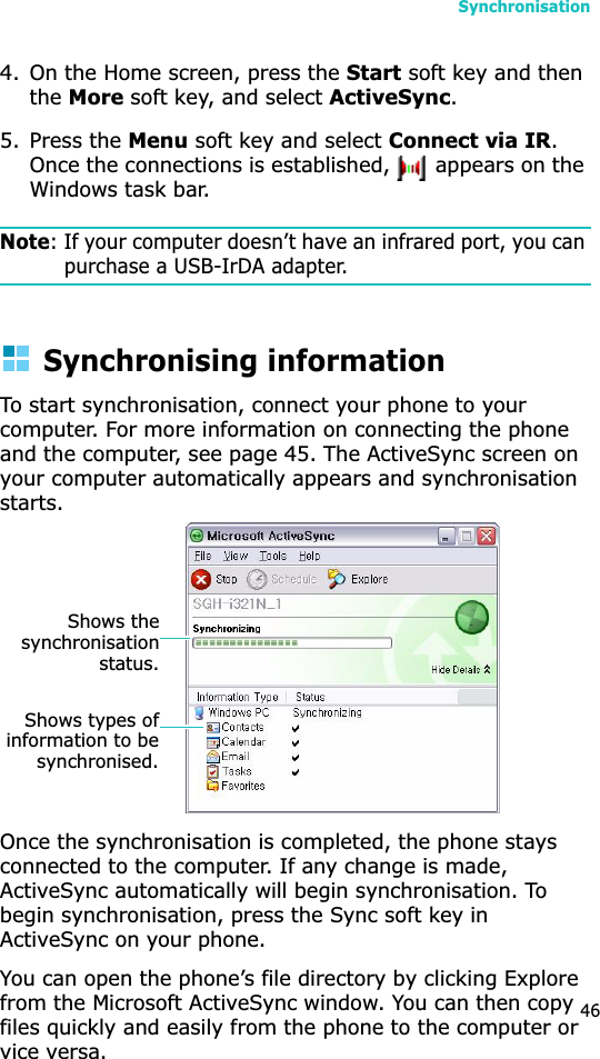 Synchronisation464. On the Home screen, press the Start soft key and then theMore soft key, and select ActiveSync.5. Press the Menu soft key and select Connect via IR.Once the connections is established,   appears on the Windows task bar.Note: If your computer doesn’t have an infrared port, you can purchase a USB-IrDA adapter.Synchronising informationTo start synchronisation, connect your phone to your computer. For more information on connecting the phone and the computer, see page 45. The ActiveSync screen on your computer automatically appears and synchronisation starts.Once the synchronisation is completed, the phone stays connected to the computer. If any change is made, ActiveSync automatically will begin synchronisation. To begin synchronisation, press the Sync soft key inActiveSync on your phone.You can open the phone’s file directory by clicking Explore from the Microsoft ActiveSync window. You can then copy files quickly and easily from the phone to the computer or vice versa.Shows thesynchronisationstatus.Shows types ofinformation to besynchronised.