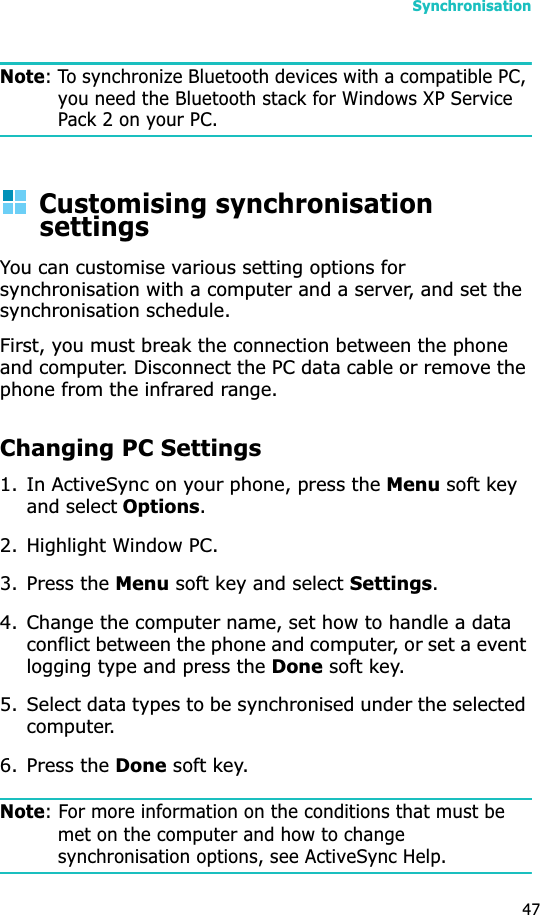 Synchronisation47Note: To synchronize Bluetooth devices with a compatible PC, you need the Bluetooth stack for Windows XP Service Pack 2 on your PC.Customising synchronisation settingsYou can customise various setting options for synchronisation with a computer and a server, and set the synchronisation schedule. First, you must break the connection between the phone and computer. Disconnect the PC data cable or remove the phone from the infrared range.Changing PC Settings1. In ActiveSync on your phone, press the Menu soft key and select Options.2. Highlight Window PC.3. Press the Menu soft key and select Settings.4. Change the computer name, set how to handle a data conflict between the phone and computer, or set a event logging type and press the Done soft key.5. Select data types to be synchronised under the selected computer.6. Press the Done soft key.Note: For more information on the conditions that must be met on the computer and how to change synchronisation options, see ActiveSync Help.