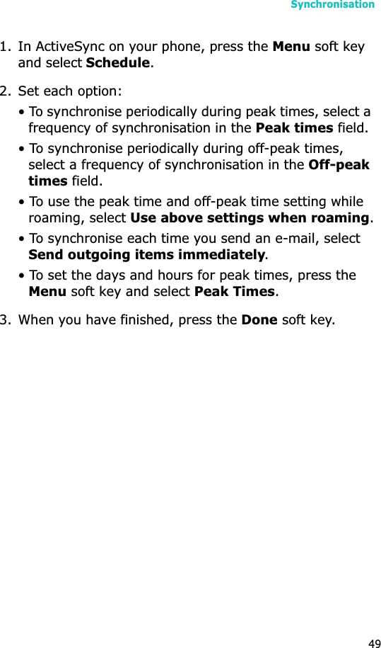Synchronisation491. In ActiveSync on your phone, press the Menu soft key and select Schedule.2. Set each option:• To synchronise periodically during peak times, select a frequency of synchronisation in the Peak times field. • To synchronise periodically during off-peak times, select a frequency of synchronisation in the Off-peak times field.• To use the peak time and off-peak time setting while roaming, select Use above settings when roaming.• To synchronise each time you send an e-mail, select Send outgoing items immediately.• To set the days and hours for peak times, press the Menu soft key and select Peak Times.3. When you have finished, press the Done soft key.