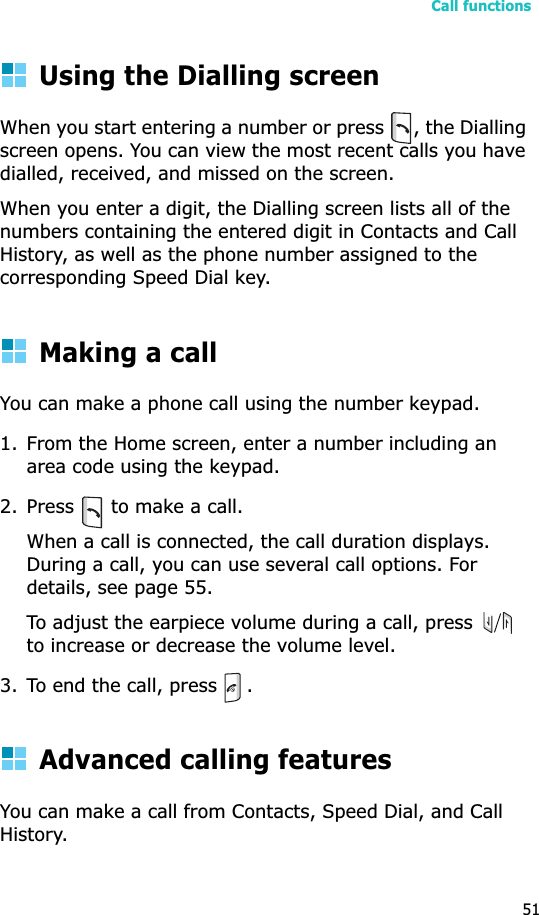 Call functions51Using the Dialling screenWhen you start entering a number or press  , the Dialling screen opens. You can view the most recent calls you have dialled, received, and missed on the screen.When you enter a digit, the Dialling screen lists all of the numbers containing the entered digit in Contacts and Call History, as well as the phone number assigned to the corresponding Speed Dial key.Making a callYou can make a phone call using the number keypad. 1. From the Home screen, enter a number including an area code using the keypad.2. Press   to make a call. When a call is connected, the call duration displays. During a call, you can use several call options. For details, see page 55.To adjust the earpiece volume during a call, press   to increase or decrease the volume level.3. To end the call, press  .Advanced calling featuresYou can make a call from Contacts, Speed Dial, and Call History.