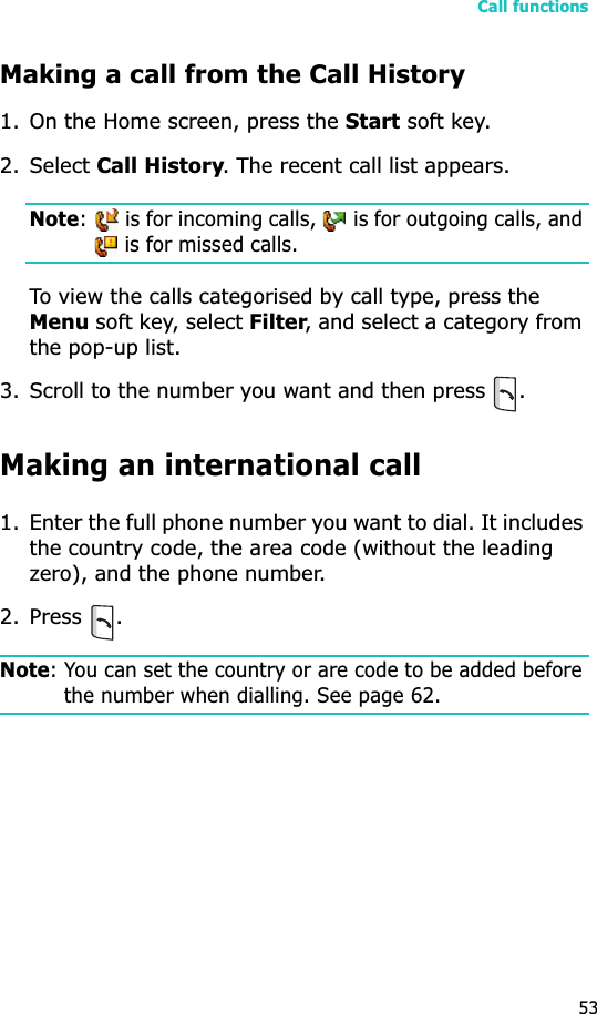 Call functions53Making a call from the Call History1. On the Home screen, press the Start soft key. 2. Select Call History. The recent call list appears.Note:   is for incoming calls,   is for outgoing calls, and  is for missed calls.To view the calls categorised by call type, press the Menu soft key, select Filter, and select a category from the pop-up list.3. Scroll to the number you want and then press .Making an international call1. Enter the full phone number you want to dial. It includes the country code, the area code (without the leading zero), and the phone number.2. Press .Note: You can set the country or are code to be added before the number when dialling. See page 62.