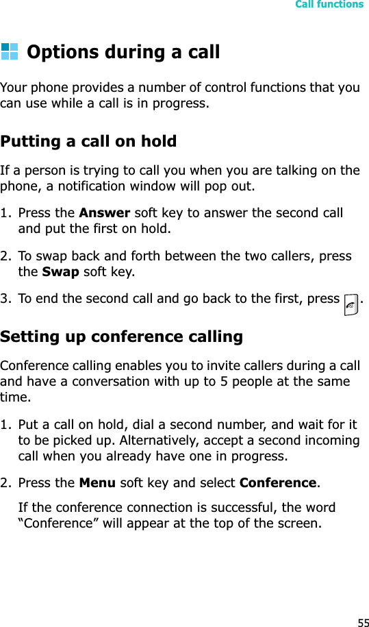 Call functions55Options during a callYour phone provides a number of control functions that you can use while a call is in progress.Putting a call on holdIf a person is trying to call you when you are talking on the phone, a notification window will pop out.1. Press the Answer soft key to answer the second call and put the first on hold.2. To swap back and forth between the two callers, press theSwap soft key.3. To end the second call and go back to the first, press  .Setting up conference callingConference calling enables you to invite callers during a call and have a conversation with up to 5 people at the same time.1. Put a call on hold, dial a second number, and wait for it to be picked up. Alternatively, accept a second incoming call when you already have one in progress.2. Press the Menu soft key and select Conference.If the conference connection is successful, the word “Conference” will appear at the top of the screen.