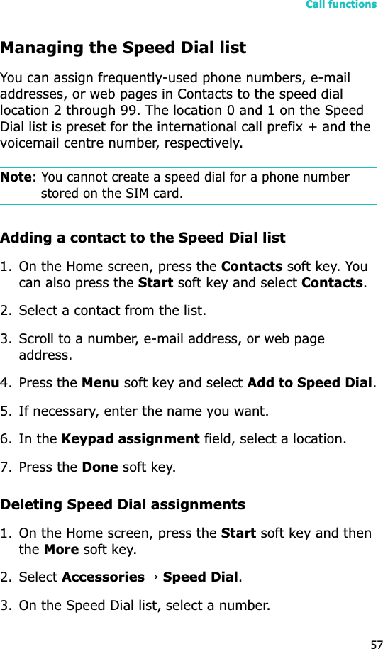 Call functions57Managing the Speed Dial listYou can assign frequently-used phone numbers, e-mail addresses, or web pages in Contacts to the speed dial location 2 through 99. The location 0 and 1 on the Speed Dial list is preset for the international call prefix + and the voicemail centre number, respectively.Note: You cannot create a speed dial for a phone number stored on the SIM card.Adding a contact to the Speed Dial list1. On the Home screen, press the Contacts soft key. You can also press the Start soft key and select Contacts.2. Select a contact from the list.3. Scroll to a number, e-mail address, or web page address.4. Press the Menu soft key and select Add to Speed Dial.5. If necessary, enter the name you want.6. In the Keypad assignment field, select a location.7. Press the Done soft key.Deleting Speed Dial assignments1. On the Home screen, press the Start soft key and then theMore soft key.2. Select Accessories→Speed Dial.3. On the Speed Dial list, select a number.