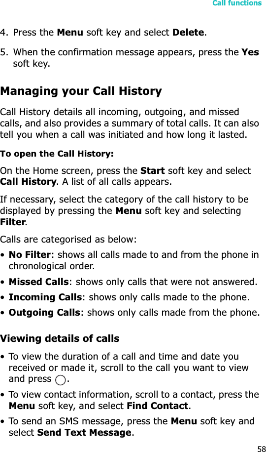 Call functions584. Press the Menu soft key and select Delete.5. When the confirmation message appears, press the Yessoft key.Managing your Call HistoryCall History details all incoming, outgoing, and missed calls, and also provides a summary of total calls. It can also tell you when a call was initiated and how long it lasted.To open the Call History:On the Home screen, press the Start soft key and select Call History. A list of all calls appears.If necessary, select the category of the call history to be displayed by pressing the Menu soft key and selecting Filter.Calls are categorised as below:•No Filter: shows all calls made to and from the phone in chronological order.•Missed Calls: shows only calls that were not answered.•Incoming Calls: shows only calls made to the phone.•Outgoing Calls: shows only calls made from the phone.Viewing details of calls• To view the duration of a call and time and date you received or made it, scroll to the call you want to view and press  .• To view contact information, scroll to a contact, press the Menu soft key, and select Find Contact.• To send an SMS message, press the Menu soft key and selectSend Text Message.
