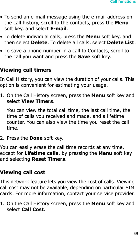 Call functions59• To send an e-mail message using the e-mail address on the call history, scroll to the contacts, press the Menusoft key, and select E-mail.• To delete individual calls, press the Menu soft key, and then select Delete. To delete all calls, select Delete List.• To save a phone number in a call to Contacts, scroll to the call you want and press the Save soft key.Viewing call timersIn Call History, you can view the duration of your calls. This option is convenient for estimating your usage.1. On the Call History screen, press the Menu soft key and select View Timers.You can view the total call time, the last call time, the time of calls you received and made, and a lifetime counter. You can also view the time you reset the call time.2. Press the Done soft key.You can easily erase the call time records at any time, except for Lifetime calls, by pressing the Menu soft key and selecting Reset Timers.Viewing call costThis network feature lets you view the cost of calls. Viewing call cost may not be available, depending on particular SIM cards. For more information, contact your service provider.1. On the Call History screen, press the Menu soft key and select Call Cost.