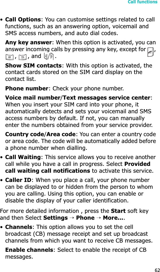 Call functions62•Call Options: You can customise settings related to call functions, such as an answering option, voicemail and SMS access numbers, and auto dial codes.Any key answer: When this option is activated, you can answer incoming calls by pressing any key, except for  , , , and  .Show SIM contacts: With this option is activated, the contact cards stored on the SIM card display on the contact list.Phone number: Check your phone number.Voice mail number/Text messages service center:When you insert your SIM card into your phone, it automatically detects and sets your voicemail and SMS access numbers by default. If not, you can manually enter the numbers obtained from your service provider.Country code/Area code: You can enter a country code or area code. The code will be automatically added before a phone number when dialling.•Call Waiting: This service allows you to receive another call while you have a call in progress. Select Provided call waiting call notifications to activate this service.•Caller ID: When you place a call, your phone number can be displayed to or hidden from the person to whom you are calling. Using this option, you can enable or disable the display of your caller identification.For more detailed information , press the Start soft key and then Select Settings→Phone→More....•Channels: This option allows you to set the cell broadcast (CB) message receipt and set up broadcast channels from which you want to receive CB messages.Enable channels: Select to enable the receipt of CB messages.