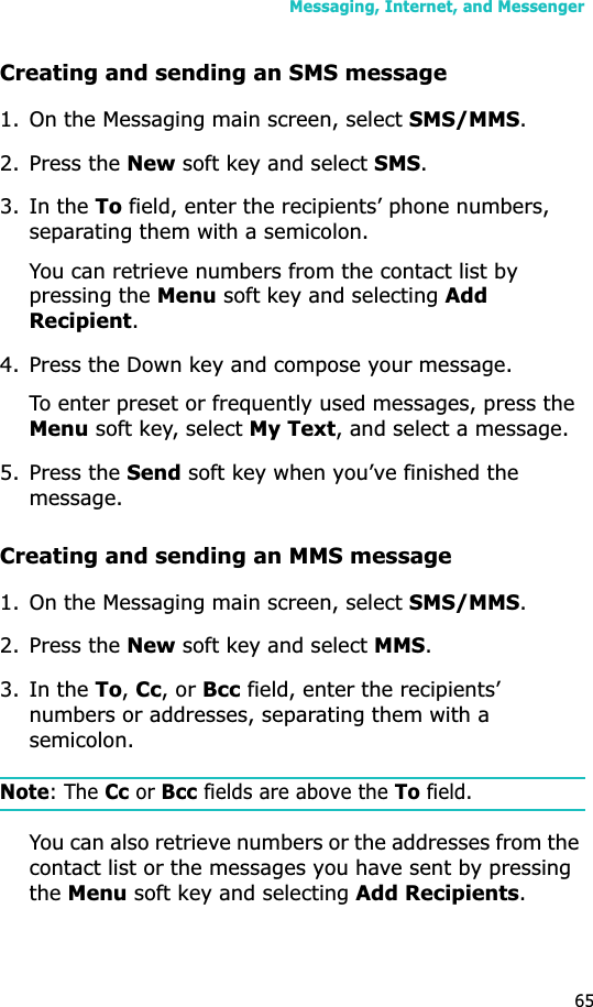 Messaging, Internet, and Messenger65Creating and sending an SMS message1. On the Messaging main screen, select SMS/MMS.2. Press the New soft key and select SMS.3. In the To field, enter the recipients’ phone numbers, separating them with a semicolon. You can retrieve numbers from the contact list by pressing the Menu soft key and selecting Add Recipient.4. Press the Down key and compose your message.To enter preset or frequently used messages, press the Menu soft key, select My Text, and select a message.5. Press the Send soft key when you’ve finished the message.Creating and sending an MMS message1. On the Messaging main screen, select SMS/MMS.2. Press the New soft key and select MMS.3. In the To,Cc, or Bcc field, enter the recipients’ numbers or addresses, separating them with a semicolon.Note: The Cc or Bcc fields are above the To field.You can also retrieve numbers or the addresses from the contact list or the messages you have sent by pressing theMenu soft key and selecting Add Recipients.
