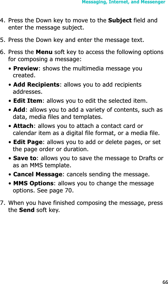 Messaging, Internet, and Messenger664. Press the Down key to move to the Subject field and enter the message subject.5. Press the Down key and enter the message text.6. Press the Menu soft key to access the following options for composing a message:•Preview: shows the multimedia message you created.•Add Recipients: allows you to add recipients addresses.•Edit Item: allows you to edit the selected item.•Add: allows you to add a variety of contents, such as data, media files and templates.•Attach: allows you to attach a contact card or calendar item as a digital file format, or a media file.•Edit Page: allows you to add or delete pages, or set the page order or duration.•Save to: allows you to save the message to Drafts or as an MMS template.•Cancel Message: cancels sending the message.•MMS Options: allows you to change the message options. See page 70.7. When you have finished composing the message, press theSendsoft key.