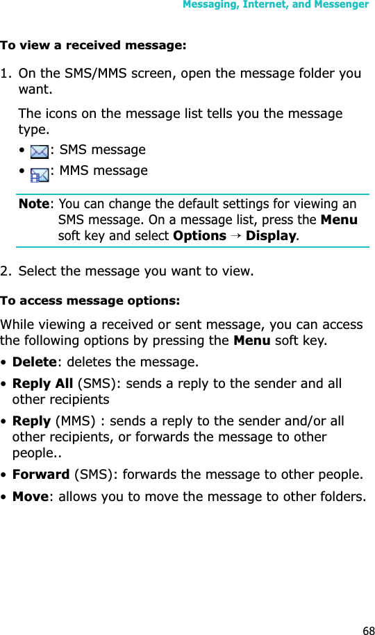 Messaging, Internet, and Messenger68To view a received message:1. On the SMS/MMS screen, open the message folder you want. The icons on the message list tells you the message type.•  : SMS message•  : MMS messageNote: You can change the default settings for viewing an SMS message. On a message list, press the Menusoft key and select Options→Display.2. Select the message you want to view.To access message options:While viewing a received or sent message, you can access the following options by pressing the Menu soft key.•Delete: deletes the message.•Reply All (SMS): sends a reply to the sender and all other recipients•Reply (MMS) : sends a reply to the sender and/or all other recipients, or forwards the message to other people..•Forward (SMS): forwards the message to other people.•Move: allows you to move the message to other folders.