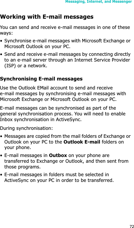 Messaging, Internet, and Messenger72Working with E-mail messagesYou can send and receive e-mail messages in one of these ways:• Synchronise e-mail messages with Microsoft Exchange or Microsoft Outlook on your PC.• Send and receive e-mail messages by connecting directly to an e-mail server through an Internet Service Provider (ISP) or a network.Synchronising E-mail messagesUse the Outlook EMail account to send and receive e-mail messages by synchronising e-mail messages with Microsoft Exchange or Microsoft Outlook on your PC.E-mail messages can be synchronised as part of the general synchronisation process. You will need to enable Inbox synchronisation in ActiveSync.During synchronisation:• Messages are copied from the mail folders of Exchange or Outlook on your PC to the Outlook E-mail folders on your phone. • E-mail messages in Outbox on your phone are transferred to Exchange or Outlook, and then sent from those programs.• E-mail messages in folders must be selected in ActiveSync on your PC in order to be transferred.