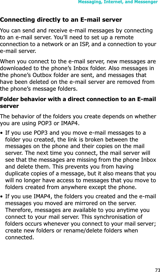 Messaging, Internet, and Messenger73Connecting directly to an E-mail serverYou can send and receive e-mail messages by connecting to an e-mail server. You’ll need to set up a remote connection to a network or an ISP, and a connection to your e-mail server.When you connect to the e-mail server, new messages are downloaded to the phone’s Inbox folder. Also messages in the phone’s Outbox folder are sent, and messages that have been deleted on the e-mail server are removed from the phone’s message folders. Folder behavior with a direct connection to an E-mail serverThe behavior of the folders you create depends on whether you are using POP3 or IMAP4.• If you use POP3 and you move e-mail messages to a folder you created, the link is broken between the messages on the phone and their copies on the mail server. The next time you connect, the mail server will see that the messages are missing from the phone Inbox and delete them. This prevents you from having duplicate copies of a message, but it also means that you will no longer have access to messages that you move to folders created from anywhere except the phone.• If you use IMAP4, the folders you created and the e-mail messages you moved are mirrored on the server. Therefore, messages are available to you anytime you connect to your mail server. This synchronisation of folders occurs whenever you connect to your mail server; create new folders or rename/delete folders when connected.
