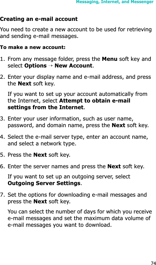 Messaging, Internet, and Messenger74Creating an e-mail accountYou need to create a new account to be used for retrieving and sending e-mail messages.To make a new account:1. From any message folder, press the Menu soft key and select Options→New Account.2. Enter your display name and e-mail address, and press theNext soft key.If you want to set up your account automatically from the Internet, select Attempt to obtain e-mail settings from the Internet.3. Enter your user information, such as user name, password, and domain name, press the Next soft key.4. Select the e-mail server type, enter an account name, and select a network type. 5. Press the Next soft key.6. Enter the server names and press the Next soft key.If you want to set up an outgoing server, select Outgoing Server Settings.7. Set the options for downloading e-mail messages and press the Next soft key.You can select the number of days for which you receive e-mail messages and set the maximum data volume of e-mail messages you want to download.