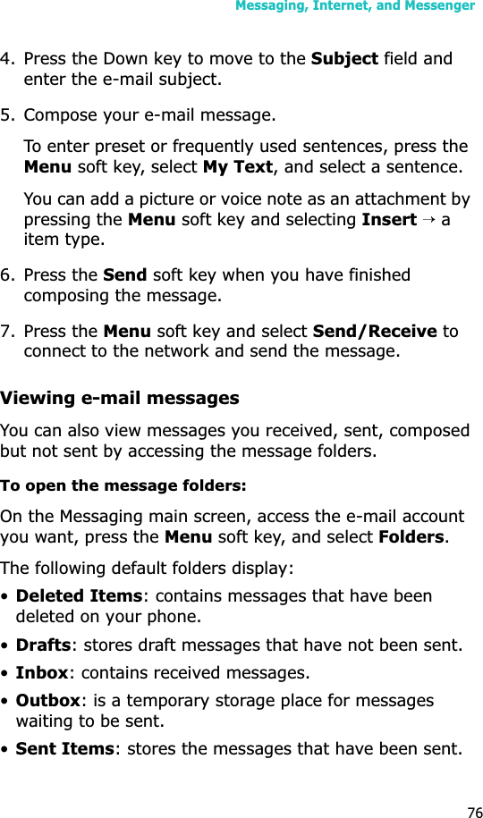 Messaging, Internet, and Messenger764. Press the Down key to move to the Subject field and enter the e-mail subject.5. Compose your e-mail message.To enter preset or frequently used sentences, press the Menu soft key, select My Text, and select a sentence.You can add a picture or voice note as an attachment by pressing the Menu soft key and selecting Insert → a item type.6. Press the Send soft key when you have finished composing the message.7. Press the Menu soft key and select Send/Receive to connect to the network and send the message.Viewing e-mail messagesYou can also view messages you received, sent, composed but not sent by accessing the message folders.To open the message folders:On the Messaging main screen, access the e-mail account you want, press the Menu soft key, and select Folders.The following default folders display:•Deleted Items: contains messages that have been deleted on your phone.•Drafts: stores draft messages that have not been sent.•Inbox: contains received messages.•Outbox: is a temporary storage place for messages waiting to be sent.•Sent Items: stores the messages that have been sent.