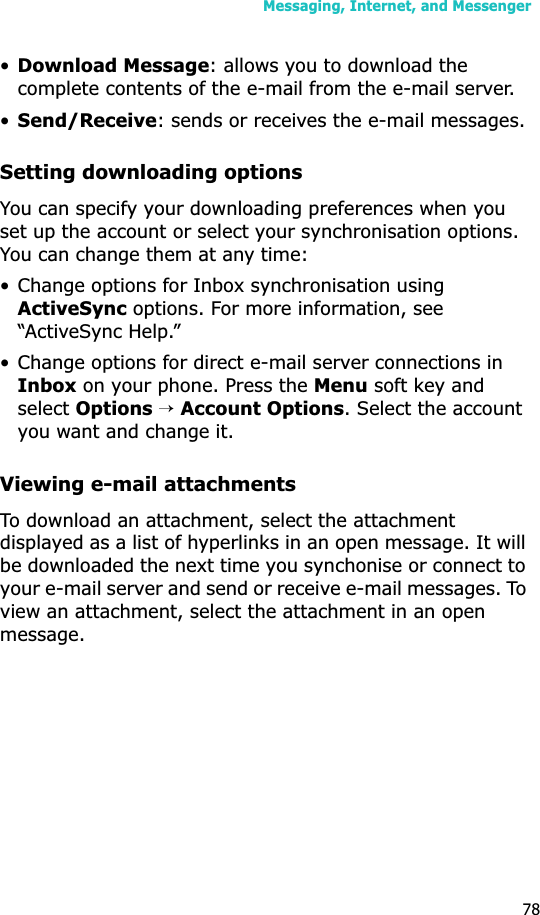 Messaging, Internet, and Messenger78•Download Message: allows you to download the complete contents of the e-mail from the e-mail server.•Send/Receive: sends or receives the e-mail messages.Setting downloading optionsYou can specify your downloading preferences when you set up the account or select your synchronisation options. You can change them at any time:• Change options for Inbox synchronisation using ActiveSync options. For more information, see “ActiveSync Help.”• Change options for direct e-mail server connections in Inbox on your phone. Press the Menu soft key and selectOptions→Account Options. Select the account you want and change it.Viewing e-mail attachmentsTo download an attachment, select the attachment displayed as a list of hyperlinks in an open message. It will be downloaded the next time you synchonise or connect to your e-mail server and send or receive e-mail messages. To view an attachment, select the attachment in an open message.