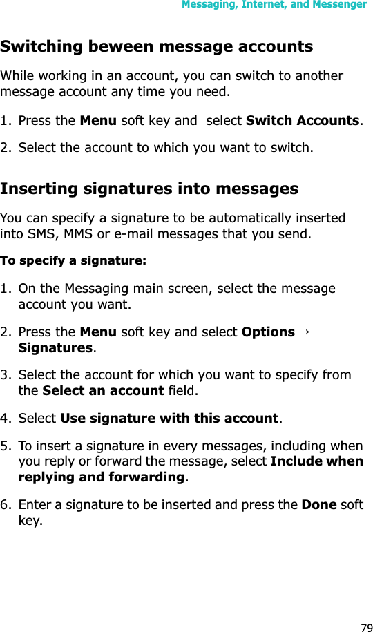 Messaging, Internet, and Messenger79Switching beween message accountsWhile working in an account, you can switch to another message account any time you need.1. Press the Menu soft key and  select Switch Accounts.2. Select the account to which you want to switch.Inserting signatures into messagesYou can specify a signature to be automatically inserted into SMS, MMS or e-mail messages that you send.To specify a signature:1. On the Messaging main screen, select the message account you want.2. Press the Menu soft key and select Options → Signatures.3. Select the account for which you want to specify from theSelect an account field.4. Select Use signature with this account.5. To insert a signature in every messages, including when you reply or forward the message, select Include when replying and forwarding.6. Enter a signature to be inserted and press the Done soft key.