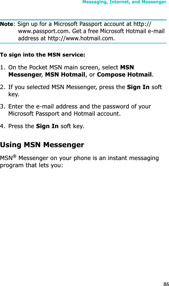 Messaging, Internet, and Messenger86Note: Sign up for a Microsoft Passport account at http://www.passport.com. Get a free Microsoft Hotmail e-mail address at http://www.hotmail.com.To sign into the MSN service:1. On the Pocket MSN main screen, select MSNMessenger,MSN Hotmail, or Compose Hotmail.2. If you selected MSN Messenger, press the Sign In soft key.3. Enter the e-mail address and the password of your Microsoft Passport and Hotmail account.4. Press the Sign In soft key.Using MSN MessengerMSN® Messenger on your phone is an instant messaging program that lets you: