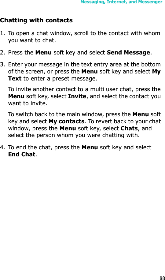 Messaging, Internet, and Messenger88Chatting with contacts1. To open a chat window, scroll to the contact with whom you want to chat. 2. Press the Menu soft key and select Send Message.3. Enter your message in the text entry area at the bottom of the screen, or press the Menu soft key and select MyText to enter a preset message. To invite another contact to a multi user chat, press the Menu soft key, select Invite, and select the contact you want to invite.To switch back to the main window, press the Menu soft key and select My contacts. To revert back to your chat window, press the Menu soft key, select Chats, and select the person whom you were chatting with.4. To end the chat, press the Menu soft key and select End Chat.