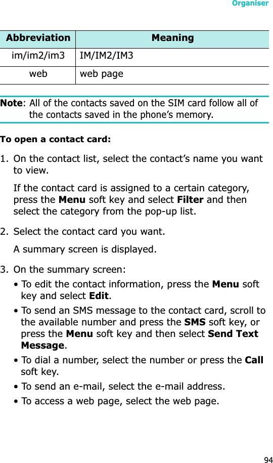 Organiser94Note: All of the contacts saved on the SIM card follow all of the contacts saved in the phone’s memory.To open a contact card:1. On the contact list, select the contact’s name you want to view. If the contact card is assigned to a certain category, press the Menu soft key and select Filter and then select the category from the pop-up list.2. Select the contact card you want.A summary screen is displayed.3. On the summary screen:• To edit the contact information, press the Menu soft key and select Edit.• To send an SMS message to the contact card, scroll to the available number and press the SMS soft key, or press the Menu soft key and then select Send Text Message.• To dial a number, select the number or press the Callsoft key.• To send an e-mail, select the e-mail address.• To access a web page, select the web page.im/im2/im3 IM/IM2/IM3web web pageAbbreviation Meaning